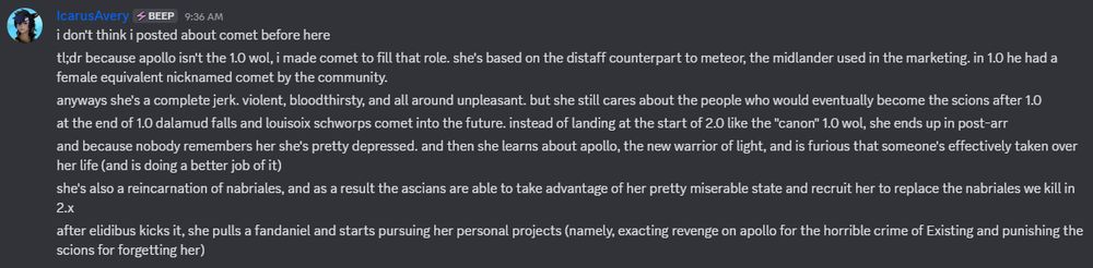 i don't think i posted about comet before here
tl;dr because apollo isn't the 1.0 wol, i made comet to fill that role. she's based on the distaff counterpart to meteor, the midlander used in the marketing. in 1.0 he had a female equivalent nicknamed comet by the community.
anyways she's a complete jerk. violent, bloodthirsty, and all around unpleasant. but she still cares about the people who would eventually become the scions after 1.0
at the end of 1.0 dalamud falls and louisoix schworps comet into the future. instead of landing at the start of 2.0 like the "canon" 1.0 wol, she ends up in post-arr
and because nobody remembers her she's pretty depressed. and then she learns about apollo, the new warrior of light, and is furious that someone's effectively taken over her life (and is doing a better job of it)
she's also a reincarnation of nabriales, and as a result the ascians are able to take advantage of her pretty miserable state and recruit her to replace the nabriales we kill in 2.x