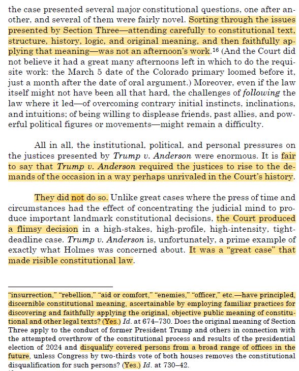 Screenshot from the paper linked above with text as follows:

the case presented several major constitutional questions, one after an-other, and several of them were fairly novel. Sorting through the issues presented by Section Three-attending carefully to constitutional text. structure, history, logic, and original meaning, and then faithfully ap-plying that meaning was not an afternoon's work. 16 (And the Court did not believe it had a great many afternoons left in which to do the requi-site work: the March 5 date of the Colorado primary loomed before it. just a month after the date of oral argument.) Moreover, even if the law itself might not have been all that hard, the challenges of following the law where it led-of overcoming contrary initial instincts, inclinations, and intuitions; of being willing to displease friends, past allies, and pow-erful political figures or movements-might remain a difficulty.
All in all, the institutional, political, and personal pressures on the justices presented by Trump v. Anderson were enormous. It is fair to say that Trump v. Anderson required the justices to rise to the de-mands of the occasion in a way perhaps unrivaled in the Court's history.
They did not do so. Unlike great cases where the press of time and circumstances had the effect of concentrating the judicial mind to pro-duce important landmark constitutional decisions, the Court produced a flimsy decision in a high-stakes. high-profile, high-intensity, tight-deadline case. Trump v. Anderson is, unfortunately, a prime example of exactly what Holmes was concerned about. It was a "great case" that made risible constitutional law.
"insurrection," "rebellion," "aid or comfort," "enemies," "officer, etc.-have principled, discernible constitutional meaning, ascertainable by employing familiar practices for discovering and faithfully applying the original, objective public meaning of constitu-tional and other legal texts? (Yes.) Id. at 674-730. Does the original meaning of…