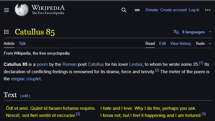 Screenshot from the Wikipedia link above for the Catullus poem #85 with text as follows:

WIKIPEDIA
The Free Encyclopedia
00
Donate Create account Log in
...
:=
Catullus 85
Article
Talk
Read
Edit
8 languages
View history
Tools
From Wikipedia, the free encyclopedia
Catullus 85 is a poem by the Roman poet Catullus for his lover Lesbia, to whom he wrote some 25.[1] Its declaration of conflicting feelings is renowned for its drama, force and brevity. [2] The meter of the poem is the elegiac couplet.
Text [edit]
Ödī et amō. Quārē id faciam fortasse requiris.
I hate and I love. Why I do this, perhaps you ask.
Nescio, sed fierī sentiö et excrucior. [3]
I know not, but I feel it happening and I am tortured. [3]