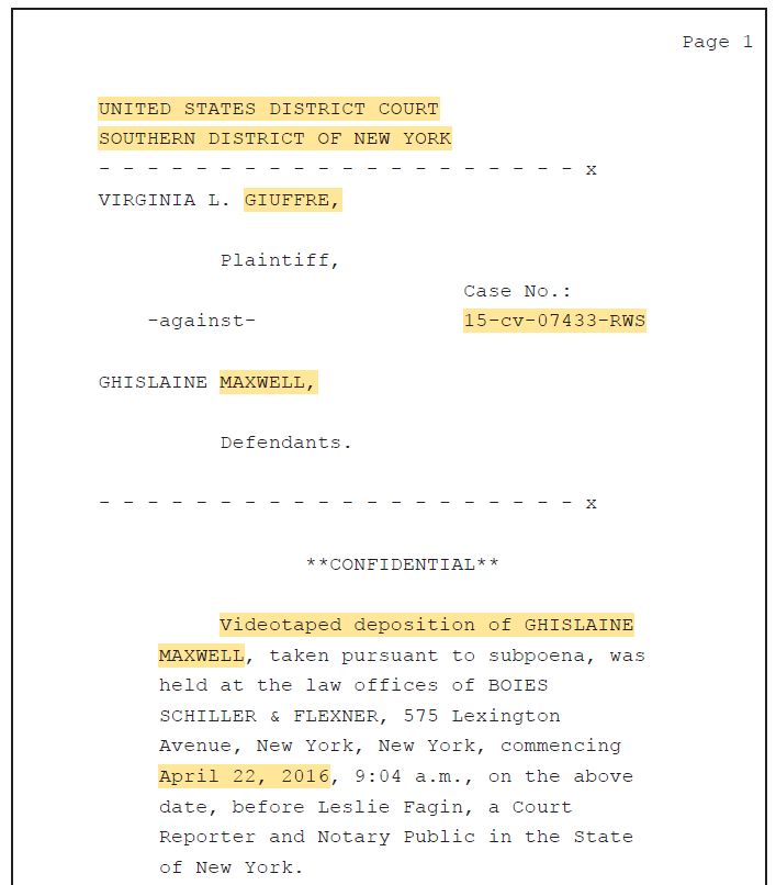 Screenshot from the Ghislaine Maxwell deposition linked in the post above with text as follows: Page 1 UNITED STATES DISTRICT COURT SOUTHERN DISTRICT OF NEW YORK - - - - - - - - - - - - - - - - - - - - x VIRGINIA L. GIUFFRE, Plaintiff, Case No.: -against- 15-cv-07433-RWS GHISLAINE MAXWELL, Defendants. - - - - - - - - - - - - - - - - - - - - x **CONFIDENTIAL** Videotaped deposition of GHISLAINE MAXWELL, taken pursuant to subpoena, was held at the law offices of BOIES SCHILLER & FLEXNER, 575 Lexington Avenue, New York, New York, commencing April 22, 2016, 9:04 a.m., on the above date, before Leslie Fagin, a Court Reporter and Notary Public in the State of New York.