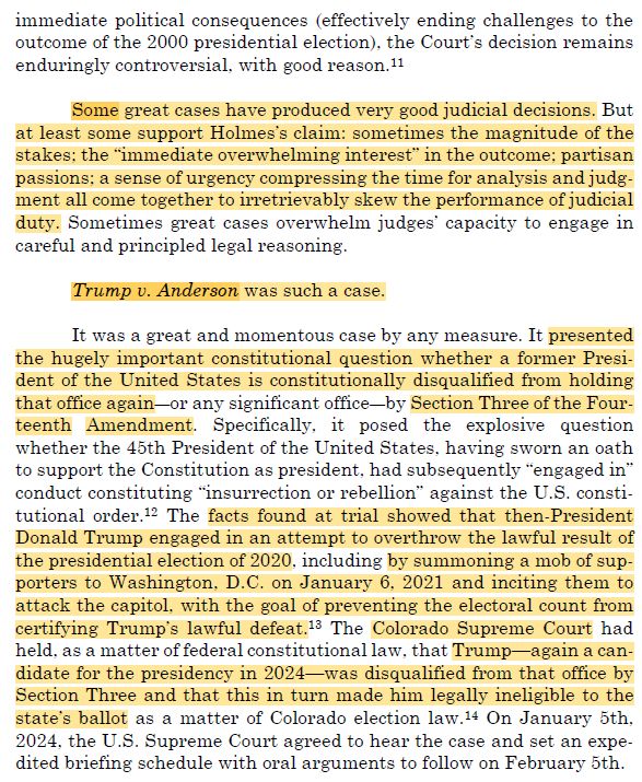 Screeenshot from the paper linked above with text as follows:

immediate political consequences (effectively ending challenges to the outcome of the 2000 presidential election), the Court's decision remains enduringly controversial, with good reason.11
Some great cases have produced very good judicial decisions. But at least some support Holmes's claim: sometimes the magnitude of the stakes: the "immediate overwhelming interest" in the outcome: partisan passions; a sense of urgency compressing the time for analysis and judg-ment all come together to irretrievably skew the performance of judicial duty. Sometimes great cases overwhelm judges' capacity to engage in careful and principled legal reasoning.
Trump v. Anderson was such a case.
It was a great and momentous case by any measure. It presented the hugely important constitutional question whether a former Presi-dent of the United States is constitutionally disqualified from holding that office again-or any significant office-by Section Three of the Four-teenth Amendment. Specifically, it posed the explosive question whether the 45th President of the United States, having sworn an oath to support the Constitution as president, had subsequently "engaged in" conduct constituting "insurrection or rebellion" against the U.S. consti-tutional order. 12 The facts found at trial showed that then-President Donald Trump engaged in an attempt to overthrow the lawful result of the presidential election of 2020, including by summoning a mob of sup-porters to Washington, D.C. on January 6, 2021 and inciting them to attack the capitol, with the goal of preventing the electoral count from certifying Trump's lawful defeat. 13 The Colorado Supreme Court had held, as a matter of federal constitutional law, that Trump-again a can-didate for the presidency in 2024-was disqualified from that office by Section Three and that this in turn made him legally ineligible to the state's ballot as a matter of Colorado election law. 14 On Januar…