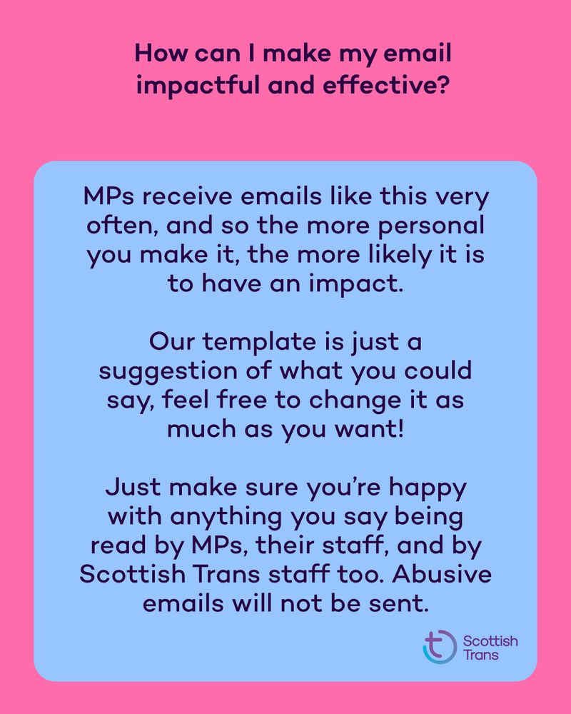 How can I make my email impactful and effective? MPs receive emails like this very often, and so the more personal you make it, the more likely it is to have an impact. Our template is just a suggestion of what you could say, feel free to change it as much as you want Just make sure you’re happy with anything you say being read by MPs, their staff, and by Scottish Trans staff too. Abusive emails will not be sent 