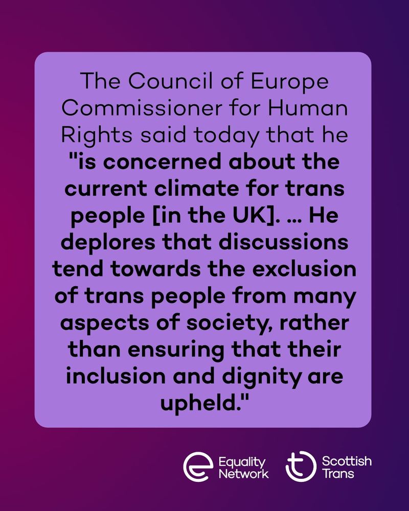 Graphic with a pink to purple gradient background. It says "he Council of Europe Commissioner for Human Rights said today that he  "is concerned about the current climate for trans people [in the UK]. ... He deplores that discussions tend towards the exclusion of trans people from many aspects of society, rather than ensuring that their inclusion and dignity are upheld." At the bottom are the Scottish Trans and Equality Network logo.