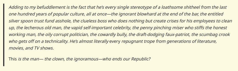 Adding to my befuddlement is the fact that he’s every single stereotype of a loathsome shitheel from the last one hundred years of popular culture, all at once—the ignorant blowhard at the end of the bar, the entitled silver spoon trust fund asshole, the clueless boss who does nothing but create crises for his employees to clean up, the lecherous old man, the vapid self-important celebrity, the penny pinching miser who stiffs the honest working man, the oily corrupt politician, the cowardly bully, the draft-dodging faux-patriot, the scumbag crook who gets off on a technicality. He’s almost literally every repugnant trope from generations of literature, movies, and TV shows.

This is the man— the clown, the ignoramous—who ends our Republic?