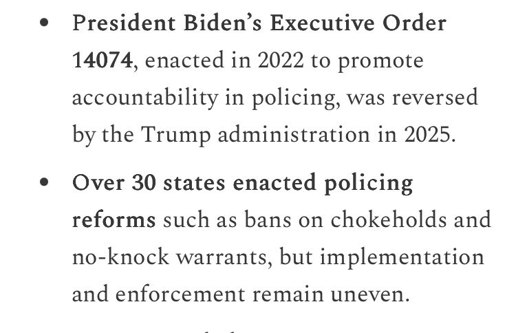 President Biden's Executive Order 14074, enacted in 2022 to promote accountability in policing, was reversed
by the Trump administration in 2025. • Over 30 states enacted policing reforms such as bans on chokeholds and no-knock warrants, but implementation
and enforcement remain uneven.