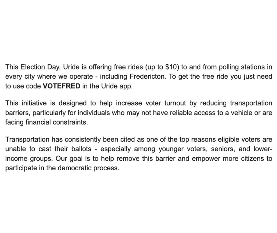 This Election Day, Uride is offering free rides (up to $10) to and from polling stations in every city where we operate - including Fredericton. To get the free ride you just need to use code VOTEFRED in the Uride app.

This initiative is designed to help increase voter turnout by reducing transportation barriers, particularly for individuals who may not have reliable access to a vehicle or are facing financial constraints.

Transportation has consistently been cited as one of the top reasons eligible voters are unable to cast their ballots - especially among younger voters, seniors, and lower-income groups. Our goal is to help remove this barrier and empower more citizens to participate in the democratic process.