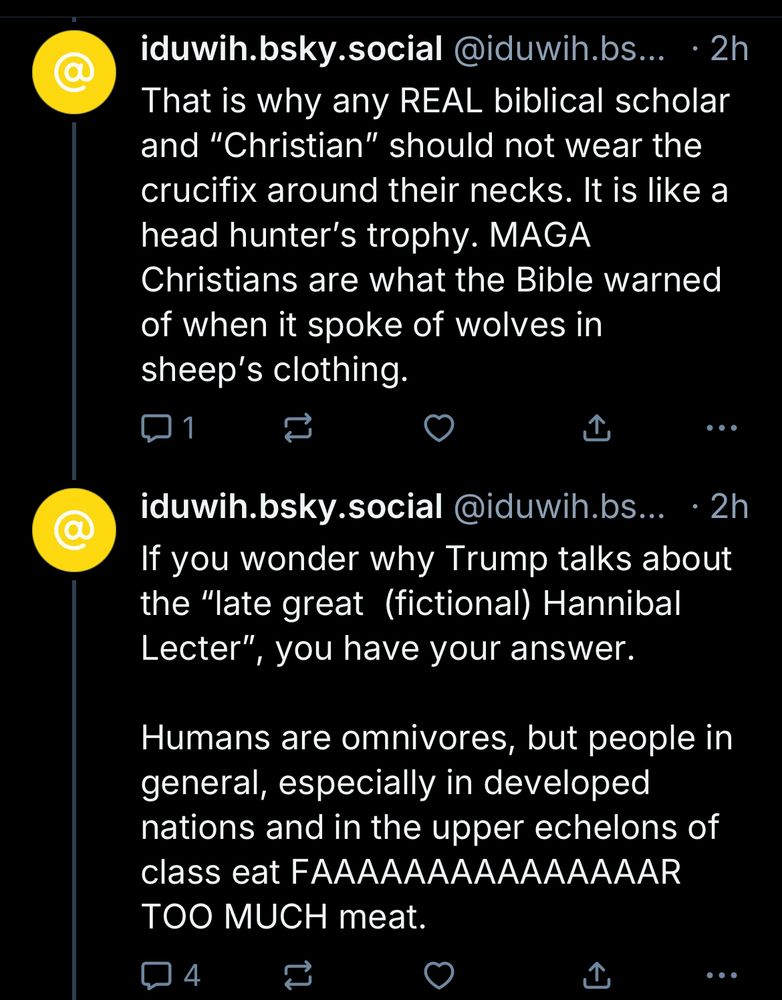 iduwih.bsky.social @iduwih.bs... • 2h
That is why any REAL biblical scholar and "Christian" should not wear the crucifix around their necks. It is like a head hunter's trophy. MAGA
Christians are what the Bible warned of when it spoke of wolves in sheep's clothing.
企
.. .
iduwih.bsky.social @iduwih.bs... •2h
If you wonder why Trump talks about the "late great (fictional) Hannibal Lecter"
", you have your answer.
Humans are omnivores, but people in general, especially in developed nations and in the upper echelons of class eat FAAAAAAAAAAAAAAAR TOO MUCH meat.
