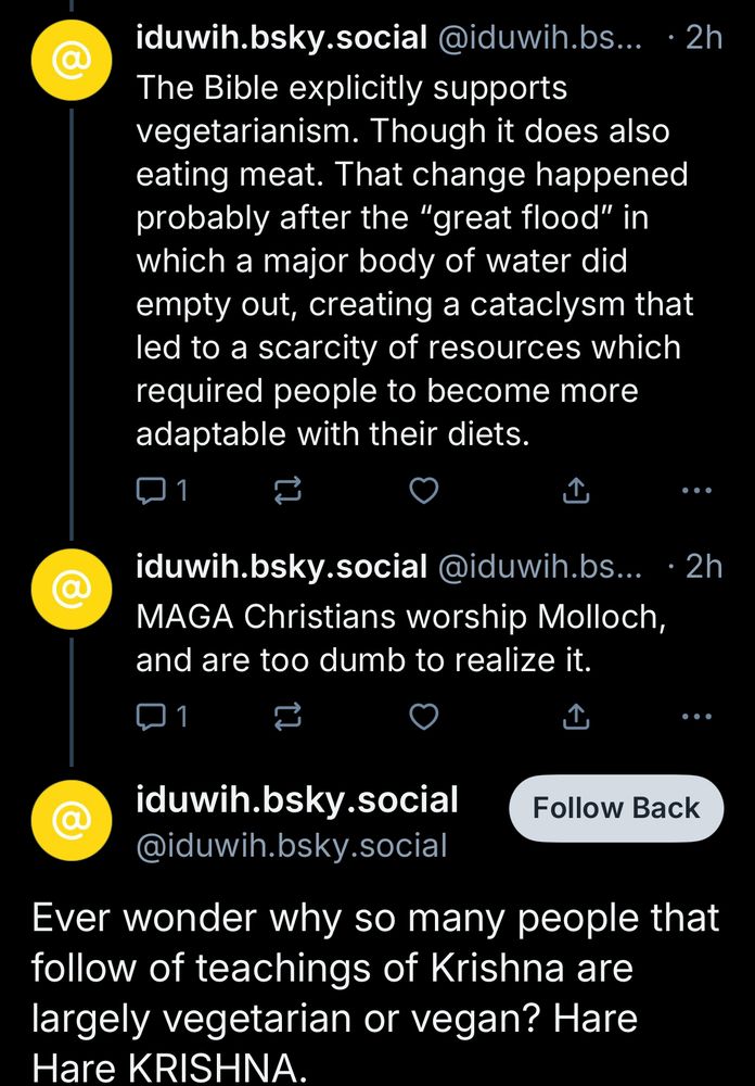 iduwih.bsky.social @iduwih.bs... • 2h
The Bible explicitly supports vegetarianism. Though it does also eating meat. That change happened probably after the "great flood" in which a major body of water did empty out, creating a cataclysm that led to a scarcity of resources which required people to become more adaptable with their diets.
口1
iduwih.bsky.social @iduwih.bs..
MAGA Christians worship Molloch, and are too dumb to realize it.
• 2h
iduwih.bsky.social
@iduwih.bsky.social
Follow Back
Ever wonder why so many people that follow of teachings of Krishna are largely vegetarian or vegan? Hare Hare KRISHNA.