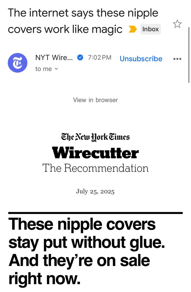 The internet says these nipple covers work like magic 7
Inbox
NYT Wire.. * 7:02PM
to mey
Unsubscribe
View in browser
The ew Work Eimes
Wirecutter
The Recommendation
July 25, 2025
These nipple covers stay put without glue.
And they're on sale right now.