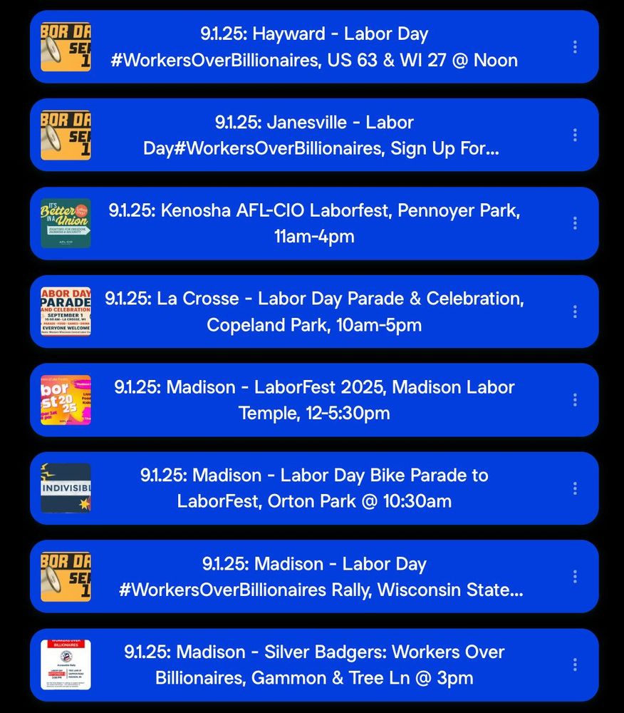 9.1.25: Hayward - Labor Day #Workers Over Billionaires, US 63 & WI 27 @ Noon 9.1.25: Janesville - Labor Day#WorkersOverBillionaires, 9.1.25: Kenosha AFL-CIO Laborfest, Pennoyer Park, 11am-4pm 9.1.25: La Crosse - Labor Day Parade & Celebration, Copeland Park, 10am-5pm 9.1.25: Madison - LaborFest 2025, Madison Labor Temple, 12-5:30pm 9.1.25: Madison - Labor Day Bike Parade to LaborFest, Orton Park @ 10:30am 9.1.25: Madison - Labor Day #WorkersOverBillionaires Rally, Wisconsin 9.1.25: Madison - Silver Badgers: Workers Over Billionaires, Gammon & Tree Ln @ 3pm