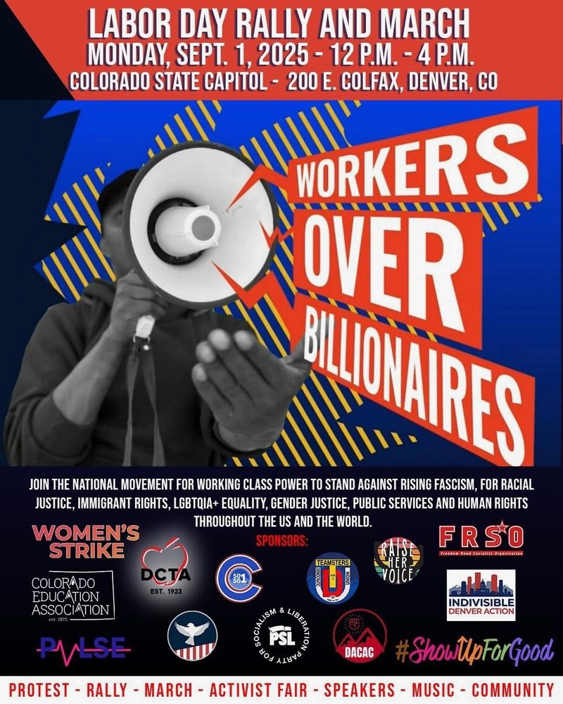 LABOR DAY PROTEST @ CO State Capitol!

Schedule of Events

12 - 4 PM (Ongoing): Activist Fair
12:00 PM – 12:30 PM: Speakers 
12:30 PM – 1:30 PM: March through downtown Denver
1:30 PM – 2:30 PM: Speakers, Music
2:30 PM – 3:30 PM: March through downtown Denver

SEE YOU THERE!