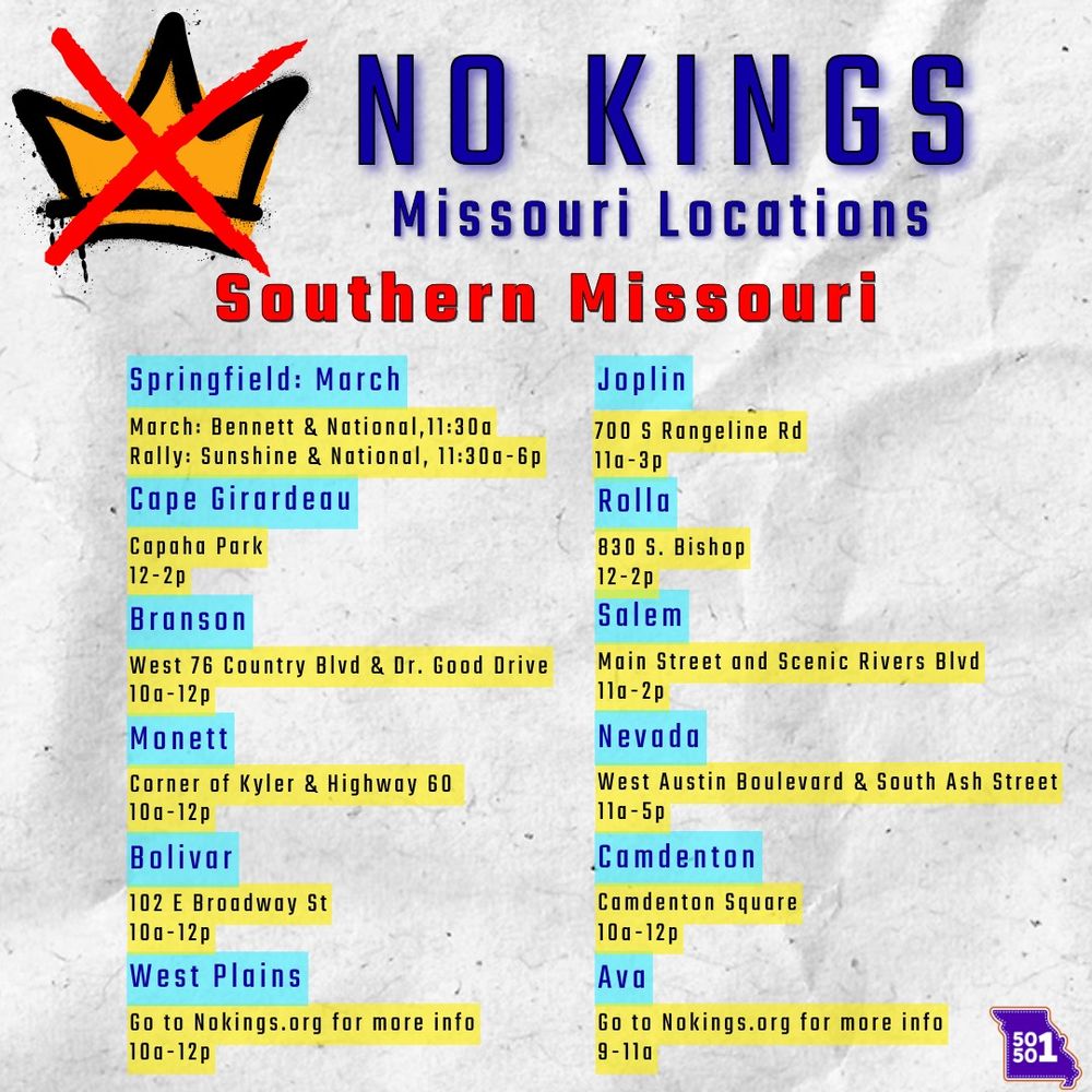 Southern Missouri:
Springfield: A march from Bennett & National at 11:30 a.m. followed by a rally at Sunshine & National from 11:30 a.m. to 6 p.m..
Cape Girardeau: An event at Capaha Park from 12 p.m. to 2 p.m..
Joplin: An event at 700 S Rangeline Rd from 11 a.m. to 3 p.m..
Branson: An event at West 76 Country Blvd & Dr. Good Drive from 10 a.m. to 12 p.m.
Monett: An event at the corner of Kyler & Highway 60 from 10 a.m. to 12 p.m.
Bolivar: An event at 102 E Broadway St from 10 a.m. to 12 p.m.
West Plains: An event from 10 a.m. to 12 p.m.
Rolla: An event at 830 S. Bishop from 12 p.m. to 2 p.m.
Salem: An event at Main Street and Scenic Rivers Blvd from 11 a.m. to 2 p.m.
Nevada: An event at West Austin Boulevard & South Ash Street from 11 a.m. to 5 p.m.
Camdenton: An event at Camdenton Square from 10 a.m. to 12 p.m.
Ava: An event from 9 a.m. to 11 a.m.