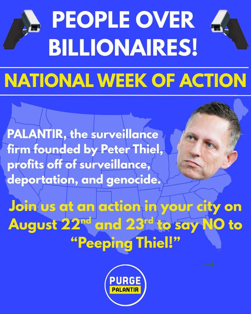 PEOPLE OVER BILLIONAIRES - NATIONAL WEEK OF ACTION
AUG 22 & 23 Join us at an action in your city to say NO to Peeping Thiel
-Palantir surveillance firm founded by Peter Thiel profits off of surveillance deportation & genocide
-photo of thiel & security cameras