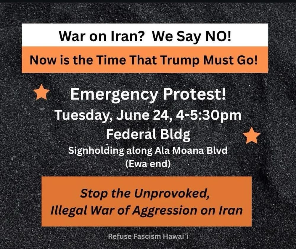 War on Iran? We SAY NO
Now is the Time That Trump Must Go
Emergency Protest
June 24 Federal Bldg Honolulu O'ahu HI 4-5:30pm
Stop the Unprovoked Illegal War of Aggression on Iran
Refuse Fascism Hawai'i