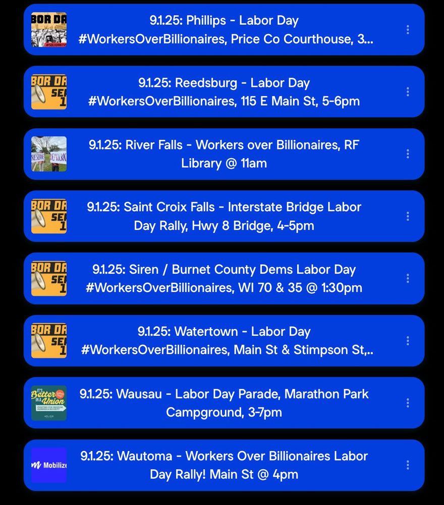 9.1.25: Phillips - Labor Day #WorkersOverBillionaires, Price Co Courthouse 9.1.25: Reedsburg - Labor Day #WorkersOverBillionaires, 115 E Main St, 5-6pm 9.1.25: River Falls - Workers over Billionaires, RF Library @ 11am 9.1.25: Saint Croix Falls - Interstate Bridge Labor Day Rally, Hwy 8 Bridge, 4-5pm 9.1.25: Siren / Burnet Co Dems Labor Day #Workers OverBillionaires, WI 70 & 35 @ 1:30pm 9.1.25: Watertown - Labor Day #WorkersOverBillionaires, Main St & Stimpson St 9.1.25: Wausau - Labor Day Parade, Marathon Park Campground, 3-7pm 9.1.25: Wautoma - Workers Over Billionaires Labor Day Rally! Main St @ 4pm