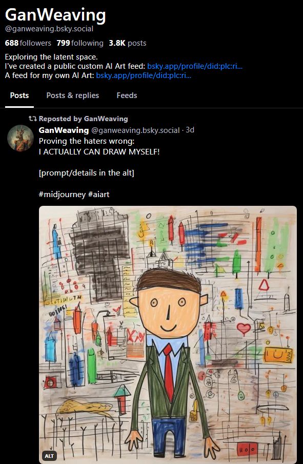 -GanWeaving's bluesky bio-
On top of his posts is one he made himself and reposted, saying;
"Proving the haters wrong.
I ACTUALLY CAN DRAW MYSELF!

[Prompt/details i the art]

#midjourney #aiart"

In the post is what looks like a crude drawing of a man with a tie, but is AI art using the prompts "children's drawing of a business man"