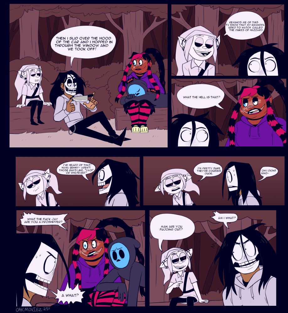 jay , benny, nina, and eyeless jack all sit in the woods and talk to eachother
jay: "then u slid over the hood of the car and i hopped in through the window and we took off!

benny: reminds me of a show my gradpa ussed to watch called the dukes of hazzard

nia: what the hell is that?

jay: ive heard of that benny isnt that like yaoi or whatever haha

benny: im pretty sure theyre cousins dude

jay: oh i didnt kn-

nina: what the fuck jay are you a proshipper?

jay: a WHAT?

benny: man are you fujoing out ???

jay: AM I WHAT??
