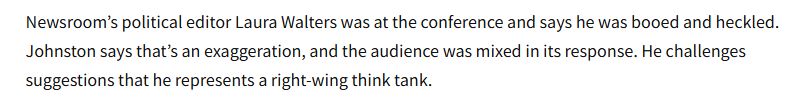 Newsroom’s political editor Laura Walters was at the conference and says he was booed and heckled. Johnston says that’s an exaggeration, and the audience was mixed in its response. He challenges suggestions that he represents a right-wing think tank.