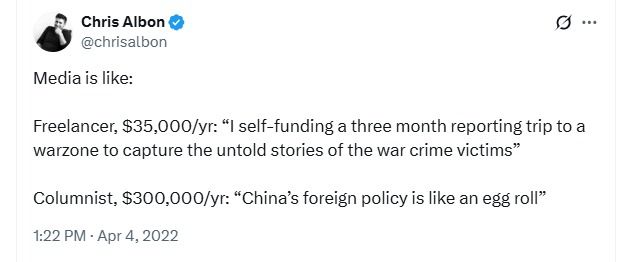 Tweet that says:

Media is like:

Freelancer, $35,000/yr: “I self-funding a three month reporting trip to a warzone to capture the untold stories of the war crime victims”

Columnist, $300,000/yr: “China’s foreign policy is like an egg roll”