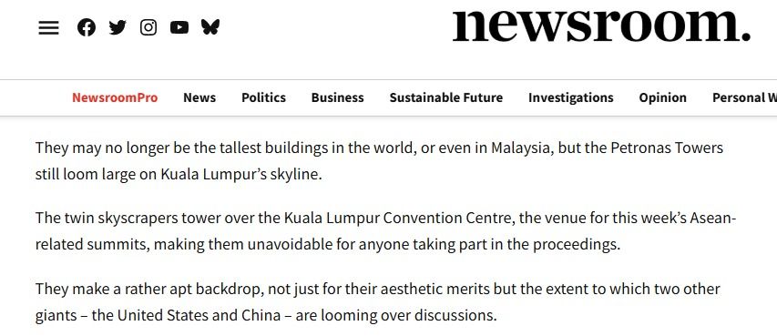 Article from newsroom starting with the following text:

"They may no longer be the tallest buildings in the world, or even in Malaysia, but the Petronas Towers still loom large on Kuala Lumpur’s skyline.

The twin skyscrapers tower over the Kuala Lumpur Convention Centre, the venue for this week’s Asean-related summits, making them unavoidable for anyone taking part in the proceedings.

They make a rather apt backdrop, not just for their aesthetic merits but the extent to which two other giants – the United States and China – are looming over discussions."