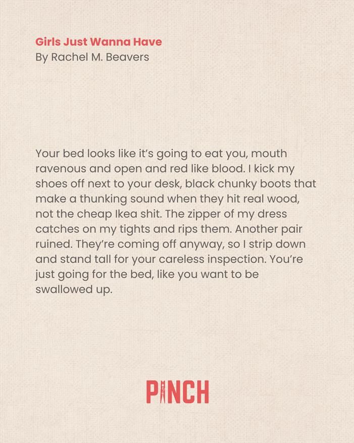 Girls Just Wanna Have
By Rachel M. Beavers

Your bed looks like it’s going to eat you, mouth ravenous and open and red like blood. I kick my shoes off next to your desk, black chunky boots that make a thunking sound when they hit real wood, not the cheap Ikea shit. The zipper of my dress catches on my tights and rips them. Another pair ruined. They’re coming off anyway, so I strip down and stand tall for your careless inspection. You’re just going for the bed, like you want to be swallowed up.