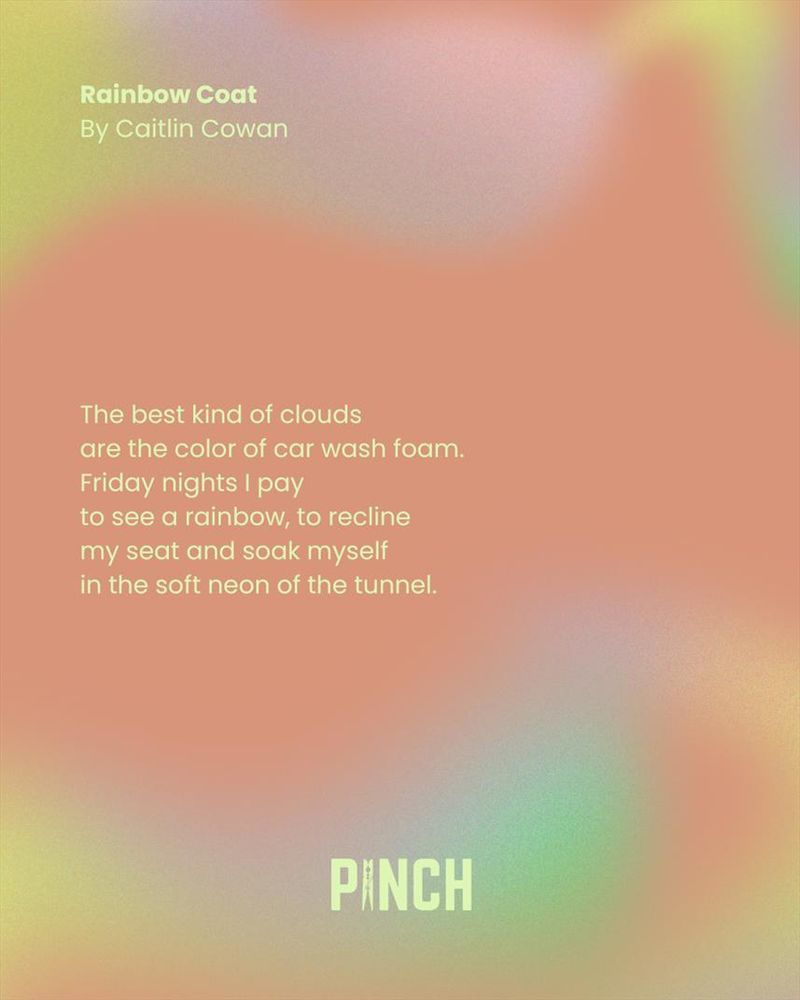 Rainbow Coat
By Caitlin Cowan

The best kind of clouds
are the color of car wash foam.
Friday nights I pay 
to see a rainbow, to recline 
my seat and soak myself
in the soft neon of the tunnel.