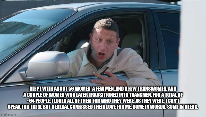 Still from ITYSL 55 Burgers sketch

Text: SLEPT WITH ABOUT 56 WOMEN, A FEW MEN, AND A FEW TRANSWOMEN, AND A COUPLE OF WOMEN WHO LATER TRANSITIONED INTO TRANSMEN, FOR A TOTAL OF ~64 PEOPLE. I LOVED ALL OF THEM FOR WHO THEY WERE. I CANT SPEAK FOR THEM, BUT SEVERAL CONFESSED THEIR LOVE FORE, SOME IN WORDS, SOME IN DEEDS. 