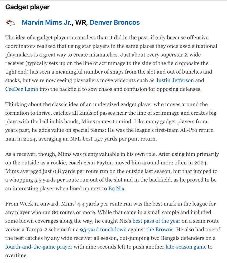 The idea of a gadget player means less than it did in the past, if only because offensive coordinators realized that using star players in the same places they once used situational playmakers is a great way to create mismatches. Just about every superstar X wide receiver (typically sets up on the line of scrimmage to the side of the field opposite the tight end) has seen a meaningful number of snaps from the slot and out of bunches and stacks, but we're now seeing playcallers move wideouts such as Justin Jefferson and CeeDee Lamb into the backfield to sow chaos and confusion for opposing defenses.

Thinking about the classic idea of an undersized gadget player who moves around the formation to thrive, catches all kinds of passes near the line of scrimmage and creates big plays with the ball in his hands, Mims comes to mind. Like many gadget players from years past, he adds value on special teams: He was the league's first-team All-Pro return man in 2024, averaging an NFL-best 15.7 yards per punt return.

As a receiver, though, Mims was plenty valuable in his own role. After using him primarily on the outside as a rookie, coach Sean Payton moved him around more often in 2024. Mims averaged just 0.8 yards per route run on the outside last season, but that jumped to a whopping 5.5 yards per route run out of the slot and in the backfield, as he proved to be an interesting player when lined up next to Bo Nix.

From Week 11 onward, Mims' 4.4 yards per route run was the best mark in the league for any player who ran 80 routes or more. While that came in a small sample and included some blown coverages along the way, he caught Nix's best pass of the year on a seam route versus a Tampa-2 scheme for a 93-yard touchdown against the Browns. He also had one of the best catches by any wide receiver all season, out-jumping two Bengals defenders on a fourth-and-the-game prayer with nine seconds left to push another late-season game to overtime.
