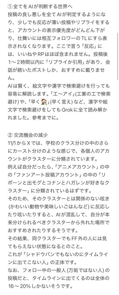 2025.11.1以降のXの状況を説明する画像(1枚目)です。

①全てをAIが判断する世界へ
投稿の良し悪しを全てAIが判定するようになり、少しでも反応が薄い投稿やリプライをすると、アカウントの表示優先度がどんどん下がり、仕舞いには相互フォロワーのTLにすら表示されなくなります。ここで言う「反応」には、いいねやRPはほぼ含まれません。投稿後1〜2時間以内に「リプライか引用」があり、会話が続いたポストしか、おすすめに載りません。
AIは賢く、絵文字や漢字で検索避けを行っても容易に解読します。「工〜アイ」(工業の工で検索避け)や、「早く🏠」(早く言え)など、漢字や絵文字で検索避けをしてもGrokに全て読み解かれました。参考までに。

② 交流機会の減少
11/1からXでは、学校のクラス分けの中のさらにカースト分けのような感じで、各個人のアカウントがクラスターに分類されています。
例えば自分だったら、「アニメアカウント」の中の「ファンアート投稿アカウント」の中の「リボーンと出モグとコナンとハガレンが好きなクラスター」に分類されているはずです。
そのため、そのクラスターとは関係のない呟き(かわいい動物や美味しいごはんなど)に反応したり呟いたりすると、AIが混乱して、自分が本来分けられるべきクラスターから外れた場所でおすすめされたりするそうです。
その結果、同クラスターでもFF外の人には見てもらえない状態になるとのこと。
これが「シャドウバンでもないのにタイムラインに出てこない人」の正体です。
なお、フォロー中の一般人(万垢ではない人)の投稿だと、タイムラインに出てくるのは全体の16〜20%しかないそうです。
