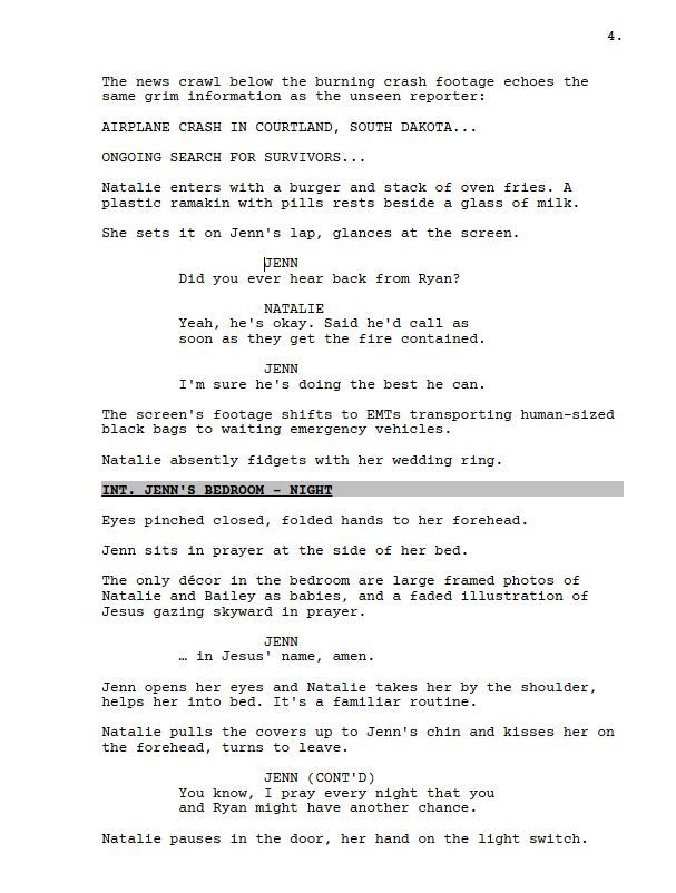 The news crawl below the burning crash footage echoes the same grim information as the unseen reporter:

AIRPLANE CRASH IN COURTLAND, SOUTH DAKOTA...

ONGOING SEARCH FOR SURVIVORS...

Natalie enters with a burger and stack of oven fries. A plastic ramakin with pills rests beside a glass of milk.

She sets it on Jenn's lap, glances at the screen.

JENN

Did you ever hear back from Ryan?

NATALIE

Yeah, he's okay. Said he'd call as soon as they get the fire contained.

JENN

I'm sure he's doing the best he can.

The screen's footage shifts to EMTs transporting human-sized black bags to waiting emergency vehicles.

Natalie absently fidgets with her wedding ring.

INT. JENN'S BEDROOM - NIGHT

Eyes pinched closed, folded hands to her forehead.

Jenn sits in prayer at the side of her bed.

The only décor in the bedroom are large framed photos of Natalie and Bailey as babies, and a faded illustration of Jesus gazing skyward in prayer.

JENN

… in Jesus' name, amen.

Jenn opens her eyes and Natalie takes her by the shoulder, helps her into bed. It's a familiar routine.

Natalie pulls the covers up to Jenn's chin and kisses her on the forehead, turns to leave.

JENN

You know, I pray every night that you and Ryan might have another chance.

Natalie pauses in the door, her hand on the light switch.