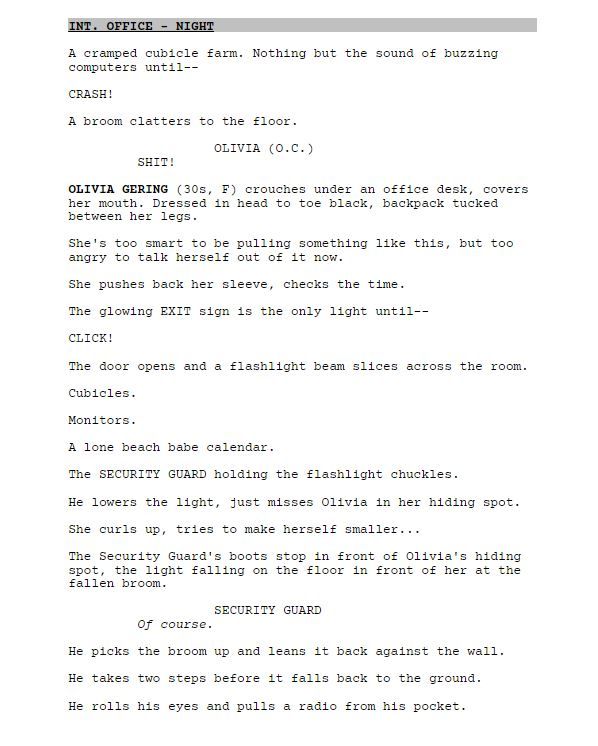 INT. OFFICE - NIGHT

A cramped cubicle farm. Nothing but the sound of buzzing computers until--

CRASH!

A broom clatters to the floor.

OLIVIA (O.C.)

SHIT!

OLIVIA GERING (30s, F) crouches under an office desk, covers her mouth. Dressed in head to toe black, backpack tucked between her legs.

She's too smart to be pulling something like this, but too angry to talk herself out of it now.

She pushes back her sleeve, checks the time.

The glowing EXIT sign is the only light until--

CLICK!

The door opens and a flashlight beam slices across the room.

Cubicles.

Monitors.

A lone beach babe calendar.

The SECURITY GUARD holding the flashlight chuckles.

He lowers the light, just misses Olivia in her hiding spot.

She curls up, tries to make herself smaller...

The Security Guard's boots stop in front of Olivia's hiding spot, the light falling on the floor in front of her at the fallen broom.

SECURITY GUARD

Of course.

He picks the broom up and leans it back against the wall.

He takes two steps before it falls back to the ground.

He rolls his eyes and pulls a radio from his pocket.