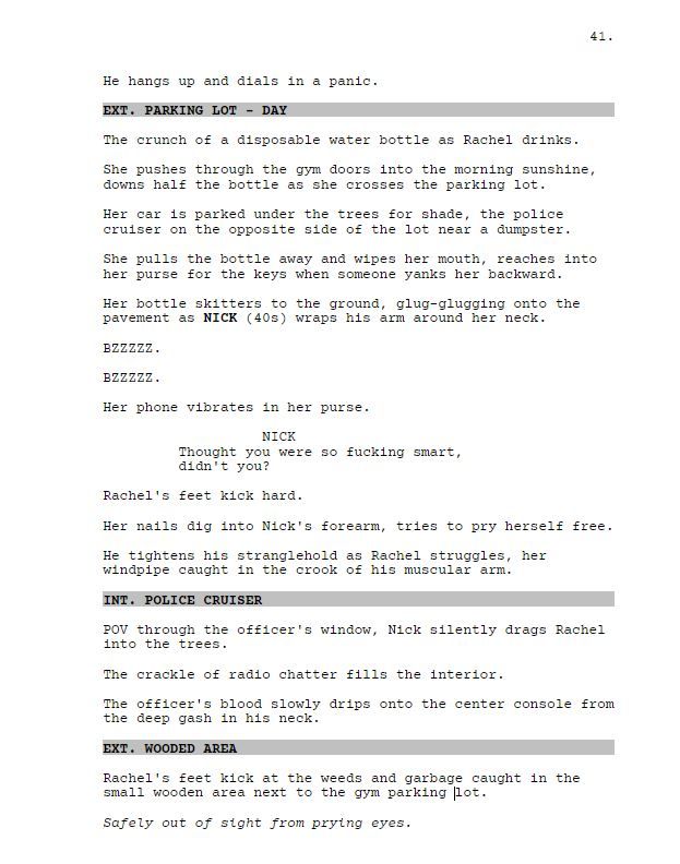 He hangs up and dials in a panic.

EXT. PARKING LOT - DAY

The crunch of a disposable water bottle as Rachel drinks.

She pushes through the gym doors into the morning sunshine, downs half the bottle as she crosses the parking lot.

Her car is parked under the trees for shade, the police cruiser on the opposite side of the lot near a dumpster.

She pulls the bottle away and wipes her mouth, reaches into her purse for the keys when someone yanks her backward.

Her bottle skitters to the ground, glug-glugging onto the pavement as NICK (40s) wraps his arm around her neck.

BZZZZZ.

BZZZZZ.

Her phone vibrates in her purse.

NICK

Thought you were so fucking smart, didn't you?

Rachel's feet kick hard.

Her nails dig into Nick's forearm, tries to pry herself free.

He tightens his stranglehold as Rachel struggles, her windpipe caught in the crook of his muscular arm.

INT. POliCE CRUISER

POV through the officer's window, Nick silently drags Rachel into the trees.

The crackle of radio chatter fills the interior. 

The officer's blood slowly drips onto the center console from the deep gash in his neck.

EXT. WOODED AREA

Rachel's feet kick at the weeds and garbage caught in the small wooden area next to the gym parking lot.

Safely out of sight from prying eyes.