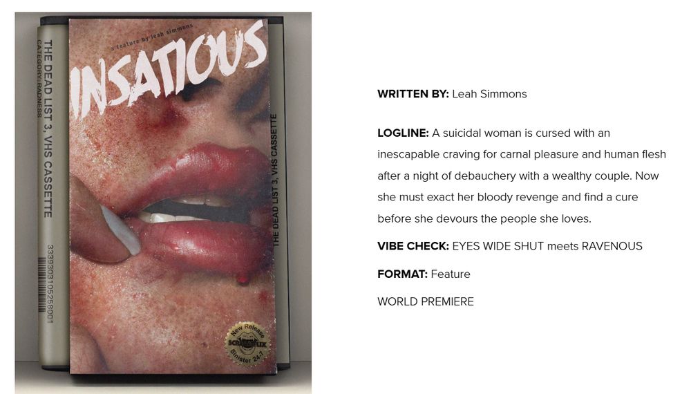 INSATIOUS VHS cover, written by Leah Simmons

LOGLINE: A suicidal woman is cursed with an inescapable craving for carnal pleasure and human flesh after a night of debauchery with a wealthy couple. Now she must exact her bloody revenge and find a cure before she devours the people she loves.

VIBE CHECK: EYES WIDE SHUT meets RAVENOUS

FORMAT: Feature

WORLD PREMIERE