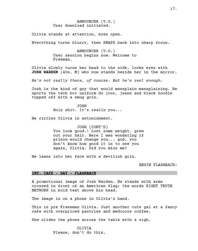 ANNOUNCER (V.O.)

User download initiated.

Olivia stands at attention, eyes open.

Everything turns blurry, then SNAPS back into sharp focus.

ANNOUNCER (V.O.)

User session begins now. Welcome to Freeman.

Olivia slowly turns her head to the side, locks eyes with JOSH WARDEN (40s, M) who now stands beside her in the mirror.

He's not really there, of course. But he's real enough.

Josh is the kind of guy that would mansplain mansplaining. He sports the tech bro uniform du jour, jeans and black hoodie topped off with a smug grin.

JOSH

Holy shit. It's really you...

He circles Olivia in astonishment.

JOSH (CONT'D)

You look good.! Lost some weight, grew out your hair. Here I was wondering if prison would change you... god, you don't know how good it is to see you again, Olivia. Did you miss me?

He leans into her face with a devilish grin.

BEGIN FLASHBACK:

INT. CAFE - DAY - FLASHBACK

A promotional image of Josh Warden. He stands with arms crossed in front of an American flag; the words RIGHT TRUTH NETWORK in bold text above his head.

The image is on a phone in Olivia's hand.

This is pre Freeeman Olivia. Just another cute gal at a fancy cafe with overpriced pastries and mediocre coffee.

She slides the phone across the table with a sigh.

OLIVIA

Please, don't do this.