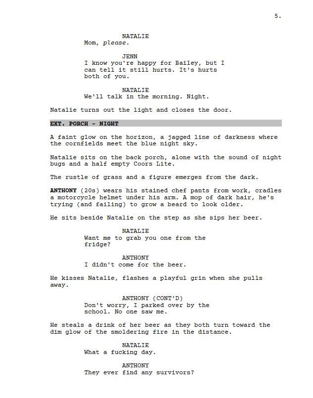 NATALIE

Mom, please.

JENN

I know you're happy for Bailey, but I can tell it still hurts. It's hurts both of you.

NATALIE

We'll talk in the morning. Night.

Natalie turns out the light and closes the door.

EXT. PORCH - NIGHT

A faint glow on the horizon, a jagged line of darkness where the cornfields meet the blue night sky.

Natalie sits on the back porch, alone with the sound of night bugs and a half empty Coors Lite.

The rustle of grass and a figure emerges from the dark.

ANTHONY (20s) wears his stained chef pants from work, cradles a motorcycle helmet under his arm. A mop of dark hair, he's trying (and failing) to grow a beard to look older.

He sits beside Natalie on the step as she sips her beer.

NATALIE

Want me to grab you one from the fridge?

ANTHONY

I didn't come for the beer.

He kisses Natalie, flashes a playful grin when she pulls away.

ANTHONY

Don't worry, I parked over by the school. No one saw me.

He steals a drink of her beer as they both turn toward the dim glow of the smoldering fire in the distance.

NATALIE

What a fucking day.

AnTHONY

They ever find any survivors?