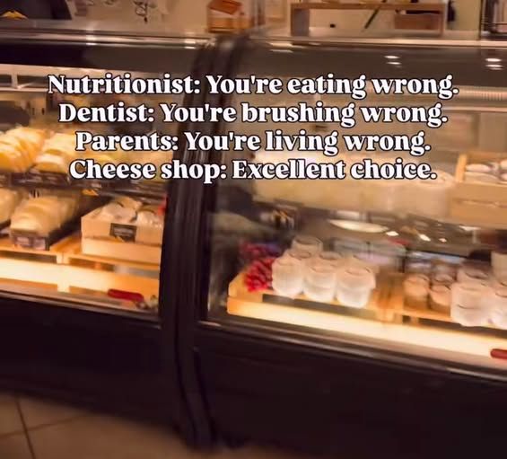 Nutritionist: you're eating wrong
Dentist: you're brushing wrong
Parents: you're living wrong
Cheese shop: excellent choice
