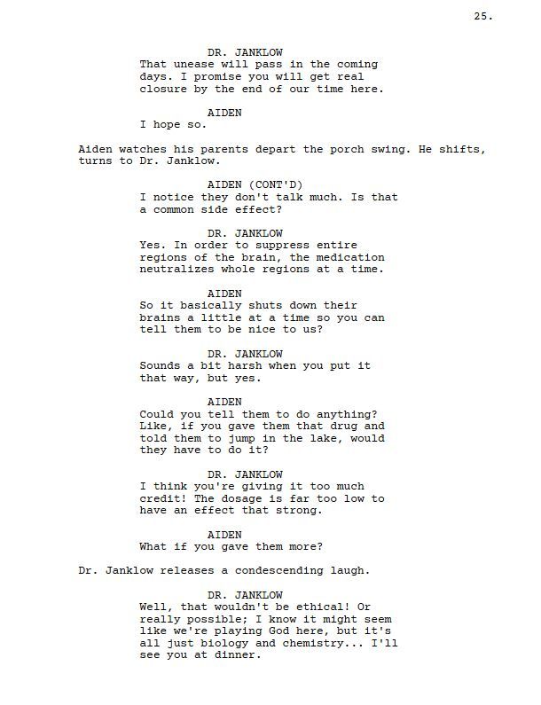 DR. JANKLOW

That unease will pass in the coming days. I promise you will get real closure by the end of our time here.

AIDEN

I hope so.

Aiden watches his parents depart the porch swing. He shifts, turns to Dr. Janklow.

AIDEN

I notice they don't talk much. Is that a common side effect?

DR. JANKLOW

Yes. In order to suppress entire regions of the brain, the medication neutralizes whole regions at a time.

AIDEN

So it basically shuts down their brains a little at a time so you can tell them to be nice to us?

DR. JANKLOW

Sounds a bit harsh when you put it that way, but yes.

AIDEN

Could you tell them to do anything? Like, if you gave them that drug and told them to jump in the lake, would they have to do it?

DR. JANKLOW

I think you're giving it too much credit! The dosage is far too low to have an effect that strong.

AIDEN

What if you gave them more?

Dr. Janklow releases a condescending laugh.

DR. JANKLOW

Well, that wouldn't be ethical! Or really possible; I know it might seem like we're playing God here, but it's all just biology and chemistry... I'll see you at dinner.