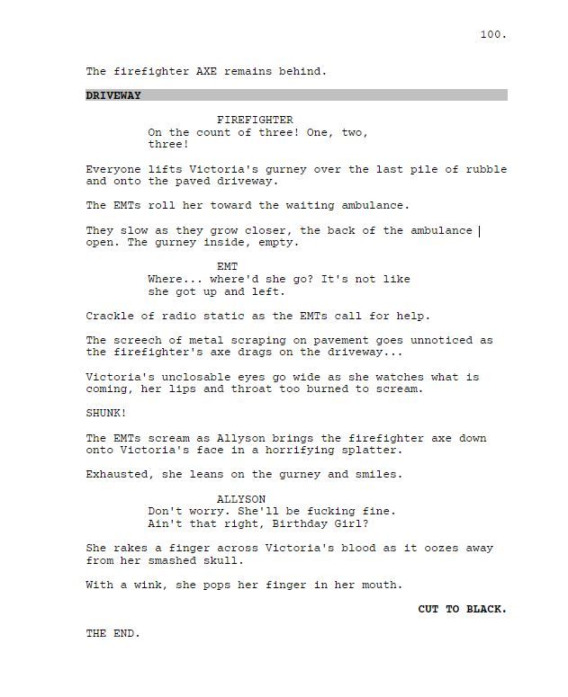 The firefighter AXE remains behind.

DRIVEWAY

FIREFIGHTER

On the count of three! One, two, three!

Everyone lifts Victoria's gurney over the last pile of rubble and onto the paved driveway.

The EMTs roll her toward the waiting ambulance.

They slow as they grow closer, the back of the ambulance open. The gurney inside, empty.

EMT

Where... where'd she go? It's not like she got up and left.

Crackle of radio static as the EMTs call for help.

The screech of metal scraping on pavement goes unnoticed as the firefighter's axe drags on the driveway...

Victoria's unclosable eyes go wide as she watches what is coming, her lips and throat too burned to scream.

SHUNK!

The EMTs scream as Allyson brings the firefighter axe down onto Victoria's face in a horrifying splatter.

Exhausted, she leans on the gurney and smiles.

ALLYSON

Don't worry. She'll be fucking fine. Ain't that right, Birthday Girl?

She rakes a finger across Victoria's blood as it oozes away from her smashed skull.

With a wink, she pops her finger in her mouth.

CUT TO BLACK.

THE END.