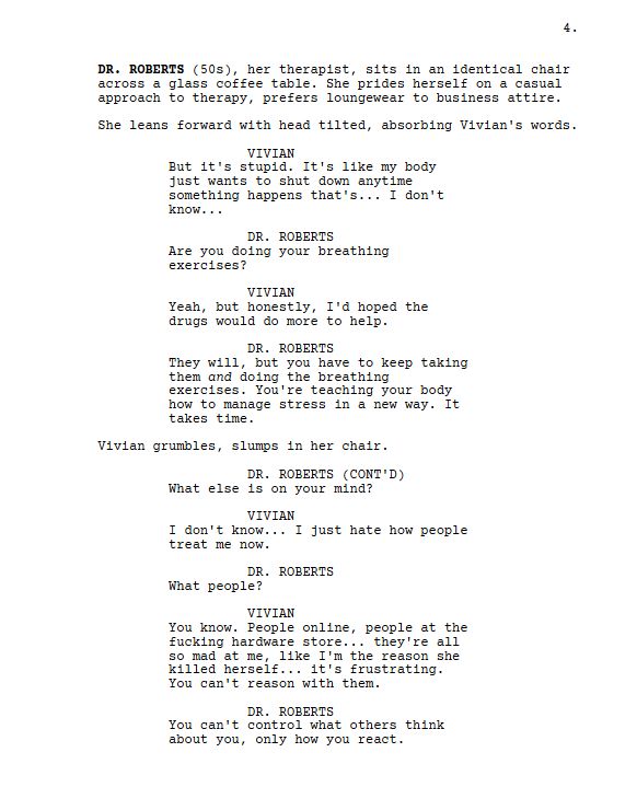DR. ROBERTS (50s), her therapist, sits in an identical chair across a glass coffee table. She prides herself on a casual approach to therapy, prefers loungewear to business attire.

She leans forward with head tilted, absorbing Vivian's words.

Vivian

But it's stupid. It's like my body just wants to shut down anytime something happens that's... I don't know...

DR. ROBERTS

Are you doing your breathing exercises?

Vivian

Yeah, but honestly, I'd hoped the drugs would do more to help.

DR. ROBERTS

They will, but you have to keep taking them and doing the breathing exercises. You're teaching your body how to manage stress in a new way. It takes time.

Vivian grumbles, slumps in her chair.

DR. ROBERTS

What else is on your mind?

Vivian

I don't know... I just hate how people treat me now.

DR. ROBERTS

What people?

VIVIAN

You know. People online, people at the fucking hardware store... they're all so mad at me, like I'm the reason she killed herself... it's frustrating. You can't reason with them.

DR. ROBERTS

You can't control what others think about you, only how you react.