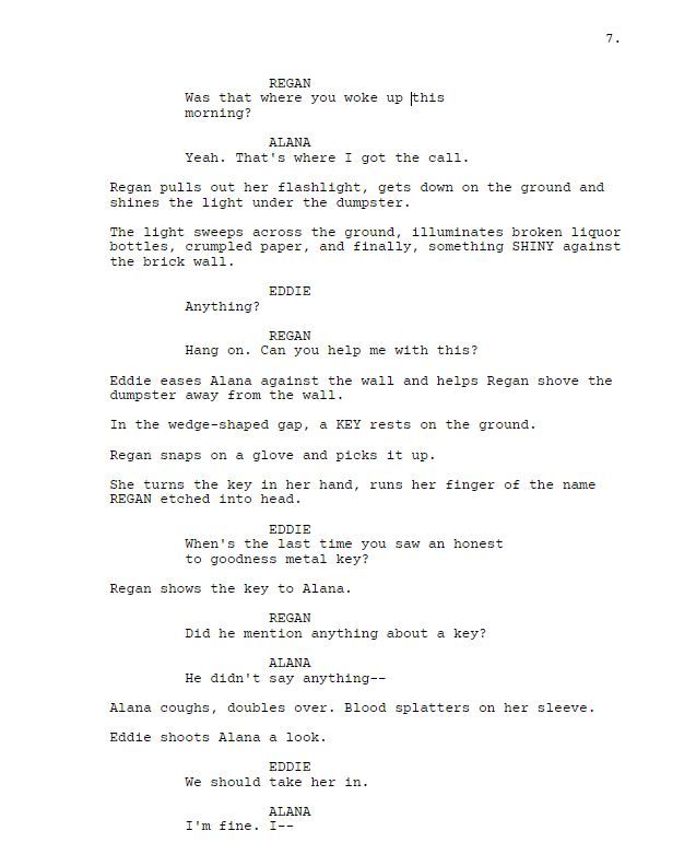 REGAN

Was that where you woke up this morning?

ALANA

Yeah. That's where I got the call.

Regan pulls out her flashlight, gets down on the ground and shines the light under the dumpster.

The light sweeps across the ground, illuminates broken liquor bottles, crumpled paper, and finally, something SHINY against the brick wall.

EDDIE

Anything?

REGAN

Hang on. Can you help me with this?

Eddie eases Alana against the wall and helps Regan shove the dumpster away from the wall.

In the wedge-shaped gap, a KEY rests on the ground.

Regan snaps on a glove and picks it up.

She turns the key in her hand, runs her finger of the name REGAN etched into head.

EDDIE

When's the last time you saw an honest to goodness metal key?

Regan shows the key to Alana.

REGAN

Did he mention anything about a key?

ALANA

He didn't say anything--

Alana coughs, doubles over. Blood splatters on her sleeve.

Eddie shoots Alana a look.

EDDIE

We should take her in.

ALANA

I'm fine. I--