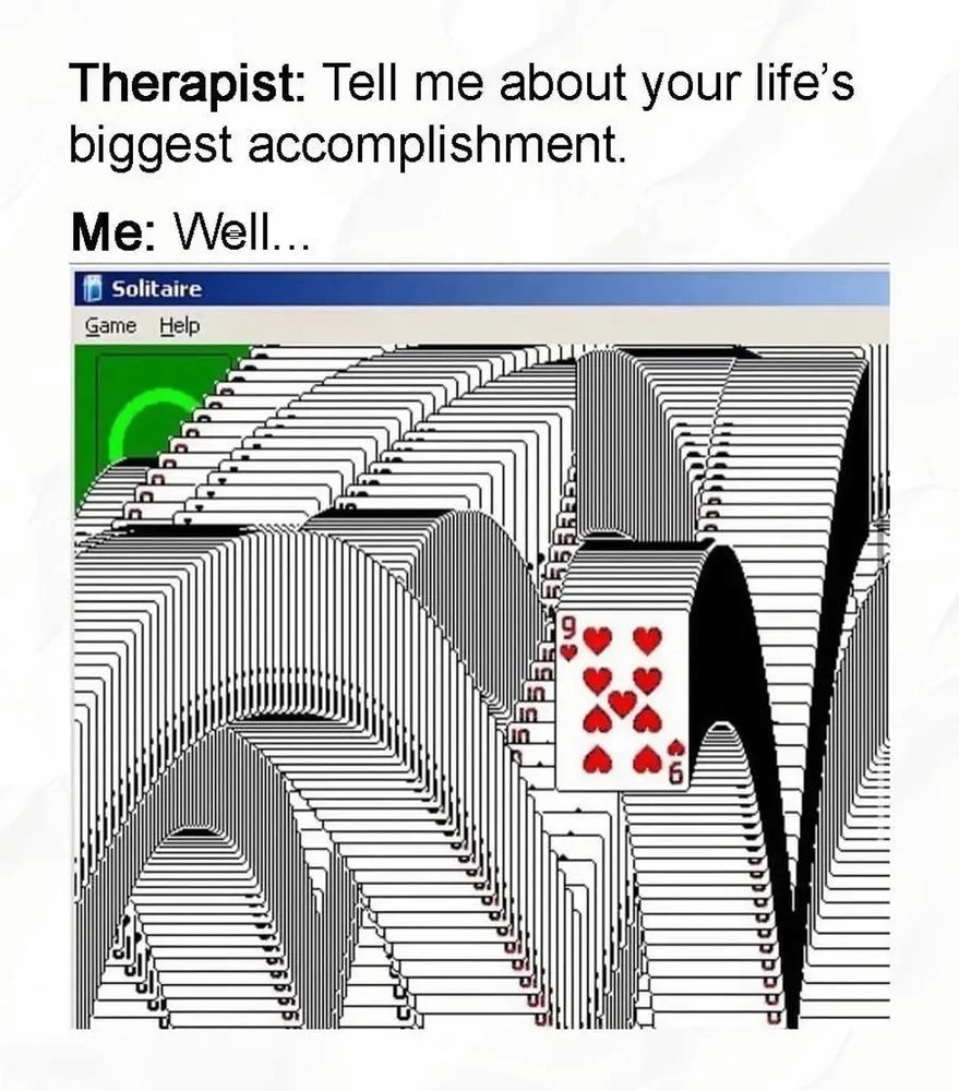 Therapist: tell me about your life's biggest accomplishment 

Me: well...

And then its the end of solitaire where all the cards pop