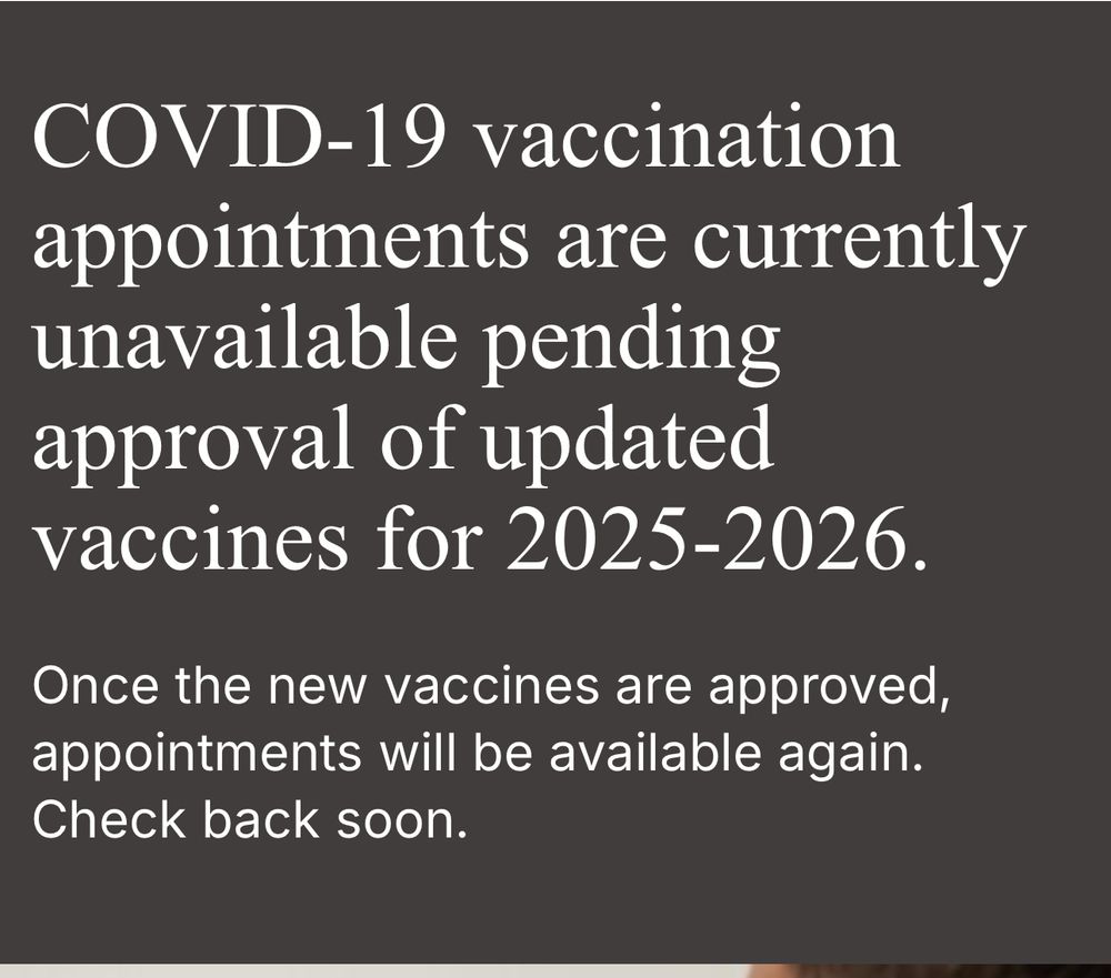 Screenshot from the Walgreens app- text: “COVID-19 vaccination appointments are currently unavailable pending approval of updated vaccines for 2025-2026.
Once the new vaccines are approved, appointments will be available again. Check back soon.” 