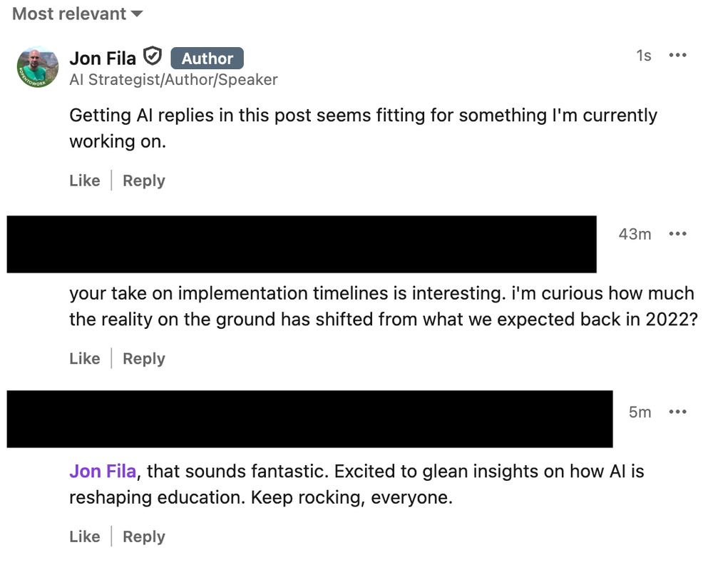 LinkedIn comment section on a post.

Jon Fila: Getting AI replies in this post seems fitting for something I'm currently working on.

Reply 1: your take on implementation timelines is interesting. i'm curious how much the reality on the ground has shifted from what we expected back in 2022?

Reply 2: Jon Fila, that sounds fantastic. Excited to glean insights on how AI is reshaping education. Keep rocking, everyone. 
