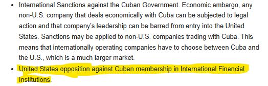 International Sanctions against the Cuban Government. Economic embargo, any non-U.S. company that deals economically with Cuba can be subjected to legal action and that company's leadership can be barred from entry into the United States. Sanctions may be applied to non-U.S. companies trading with Cuba. This means that internationally operating companies have to choose between Cuba and the U.S., which is a much larger market.
United States opposition against Cuban membership in International Financial Institutions.