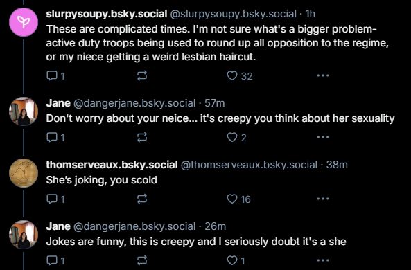 OP: These are complicated times. I'm not sure what's a bigger problem- active duty troops being used to round up all opposition to the regime, or my niece getting a weird lesbian haircut.
Shitlib: Don't worry about your niece... it's creepy you think about her sexuality
Other poster: she's joking, you scold
Shitlib: jokes are funny, this is creepy and I seriously doubt it's a she