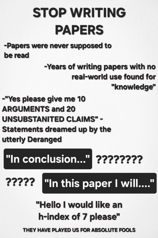 STOP WRITING PAPERS
Papers were never supposed to be read
Years of writing papers with no real-world.hse found for "knowledge"
"Yes please give me 10 ARGUMENTS and 20 UNSUBSTANTIATED CLAIMS" - statements dreamed up by the utterly deranged
"In conclusion..." ????????
"In this paper I will..." ?????
"Hello I would like an h-index of 7 please"
THEY HAVE PLAYED US FOR ABSOLUTE FOOLS