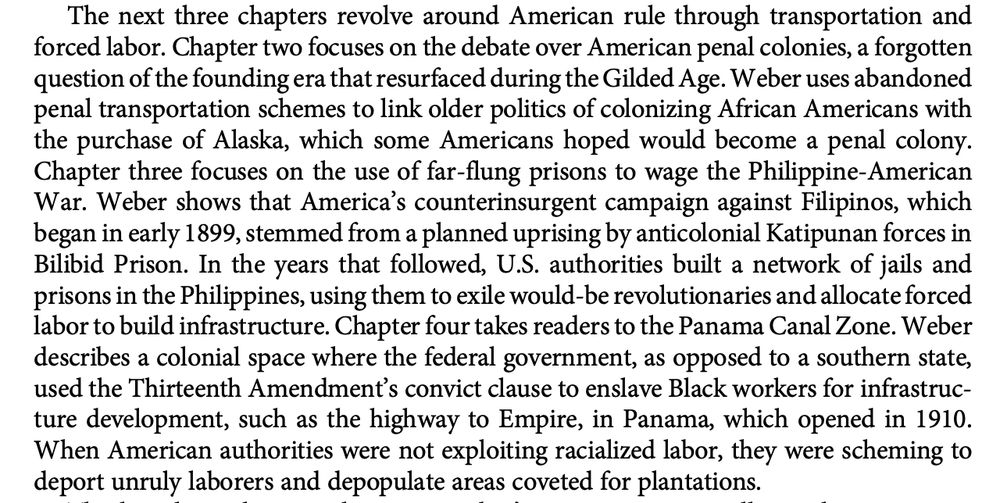 The next three chapters revolve around American rule through transportation and
forced labor. Chapter two focuses on the debate over American penal colonies, a forgotten
question of the founding era that resurfaced during the Gilded Age. Weber uses abandoned
penal transportation schemes to link older politics of colonizing African Americans with
the purchase of Alaska, which some Americans hoped would become a penal colony.
Chapter three focuses on the use of far-flung prisons to wage the Philippine-American
War. Weber shows that America’s counterinsurgent campaign against Filipinos, which
began in early 1899, stemmed from a planned uprising by anticolonial Katipunan forces in
Bilibid Prison. In the years that followed, U.S. authorities built a network of jails and
prisons in the Philippines, using them to exile would-be revolutionaries and allocate forced
labor to build infrastructure. Chapter four takes readers to the Panama Canal Zone. Weber
describes a colonial space where the federal government, as opposed to a southern state,
used the Thirteenth Amendment’s convict clause to enslave Black workers for infrastruc-
ture development, such as the highway to Empire, in Panama, which opened in 1910.
When American authorities were not exploiting racialized labor, they were scheming to
deport unruly laborers and depopulate areas coveted for plantations.