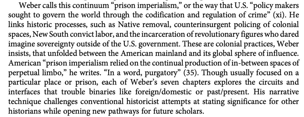 Weber calls this continuum“prison imperialism,” or the way that U.S.“policy makers
sought to govern the world through the codification and regulation of crime” (xi). He
links historic processes, such as Native removal, counterinsurgent policing of colonial
spaces, New South convict labor, and the incarceration of revolutionary figures who dared
imagine sovereignty outside of the U.S. government. These are colonial practices, Weber
insists, that unfolded between the American mainland and its global sphere of influence.
American“prison imperialism relied on the continual production of in-between spaces of
perpetual limbo,” he writes.“In a word, purgatory” (35). Though usually focused on a
particular place or prison, each of Weber’s seven chapters explores the circuits and
interfaces that trouble binaries like foreign/domestic or past/present. His narrative
technique challenges conventional historicist attempts at stating significance for other
historians while opening new pathways for future scholars.
