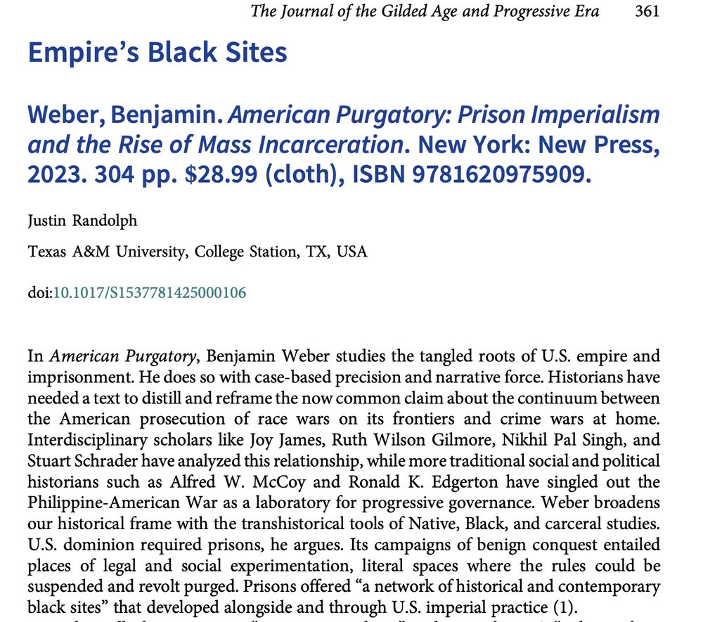 In American Purgatory, Benjamin Weber studies the tangled roots of U.S. empire and
imprisonment. He does so with case-based precision and narrative force. Historians have
needed a text to distill and reframe the now common claim about the continuum between
the American prosecution of race wars on its frontiers and crime wars at home.
Interdisciplinary scholars like Joy James, Ruth Wilson Gilmore, Nikhil Pal Singh, and
Stuart Schrader have analyzed this relationship, while more traditional social and political
historians such as Alfred W. McCoy and Ronald K. Edgerton have singled out the
Philippine-American War as a laboratory for progressive governance. Weber broadens
our historical frame with the transhistorical tools of Native, Black, and carceral studies.
U.S. dominion required prisons, he argues. Its campaigns of benign conquest entailed
places of legal and social experimentation, literal spaces where the rules could be
suspended and revolt purged. Prisons offered“a network of historical and contemporary
black sites” that developed alongside and through U.S. imperial practice (1).