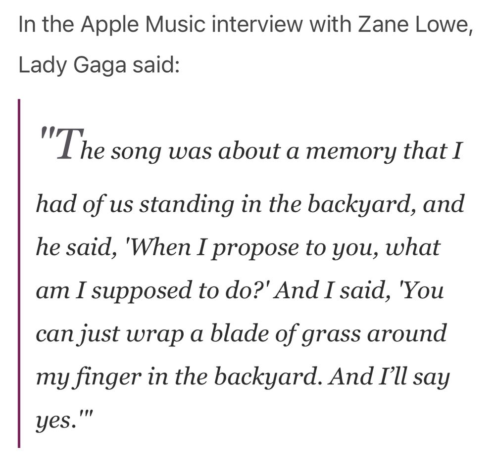 In the Apple Music interview with Zane Lowe, Lady Gaga said:
"The song was about a memory that I had of us standing in the backyard, and he said,
'When I propose to you, what am I supposed to do?' And I said, 'You can just wrap a blade of grass around my finger in the backyard. And I'll say yes.'"